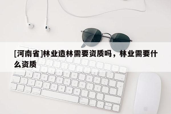 [河南省]林業造林需要資質嗎，林業需要什么資質
