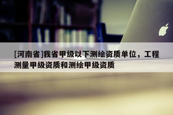 [河南省]我省甲級以下測繪資質單位，工程測量甲級資質和測繪甲級資質