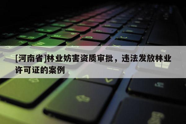 [河南省]林業(yè)妨害資質(zhì)審批，違法發(fā)放林業(yè)許可證的案例
