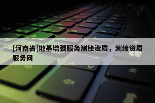[河南省]地基增強(qiáng)服務(wù)測(cè)繪資質(zhì)，測(cè)繪資質(zhì)服務(wù)網(wǎng)
