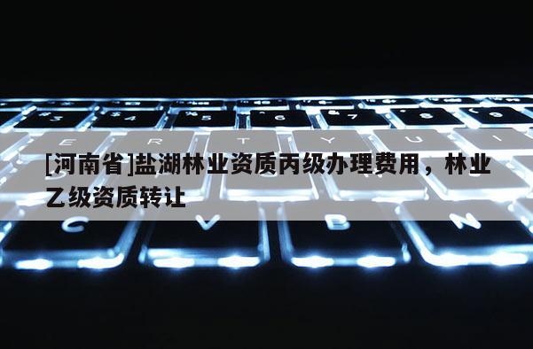 [河南省]鹽湖林業(yè)資質(zhì)丙級辦理費用，林業(yè)乙級資質(zhì) *** 
