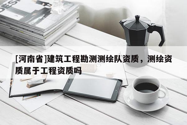 [河南省]建筑工程勘測測繪隊資質，測繪資質屬于工程資質嗎