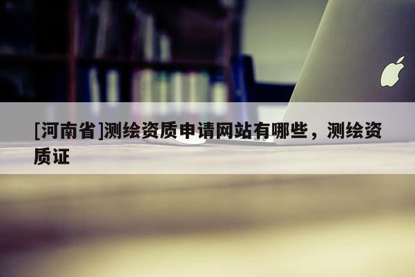 [河南省]測(cè)繪資質(zhì)申請(qǐng)網(wǎng)站有哪些，測(cè)繪資質(zhì)證