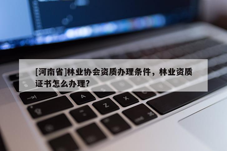 [河南省]林業協會資質辦理條件，林業資質證書怎么辦理?
