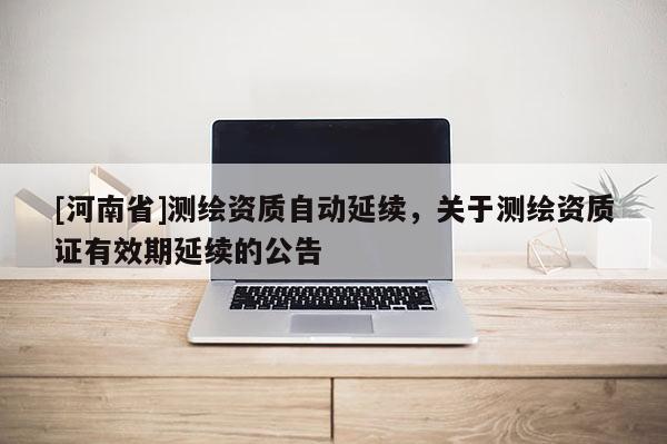 [河南省]測繪資質自動延續，關于測繪資質證有效期延續的公告