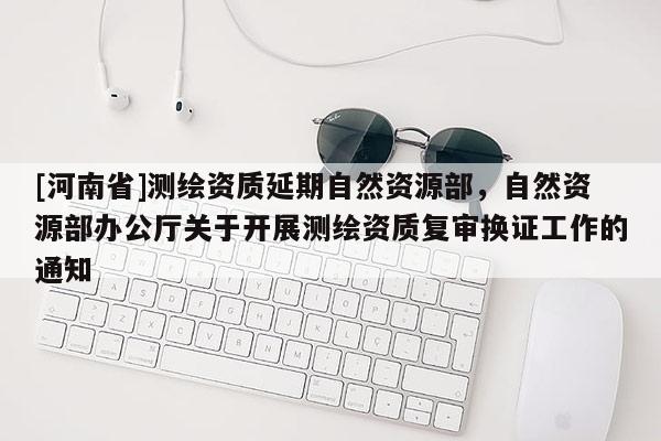 [河南省]測繪資質延期自然資源部，自然資源部辦公廳關于開展測繪資質復審換證工作的通知