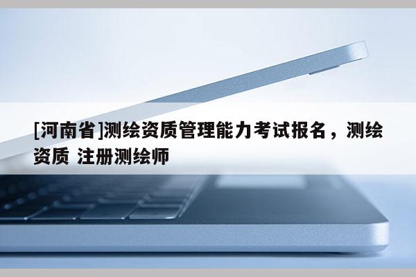 [河南省]測繪資質管理能力考試報名，測繪資質 注冊測繪師