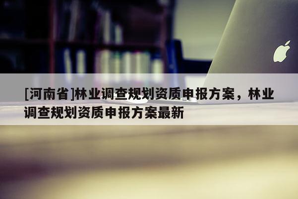 [河南省]林業調查規劃資質申報方案，林業調查規劃資質申報方案最新