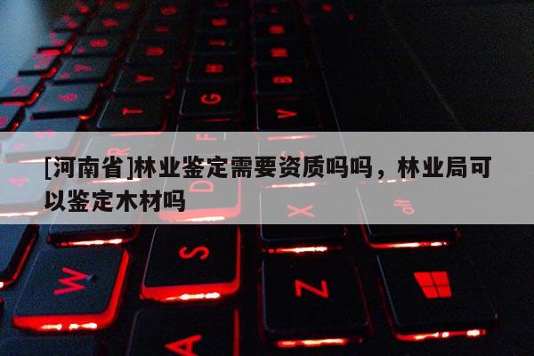 [河南省]林業鑒定需要資質嗎嗎，林業局可以鑒定木材嗎