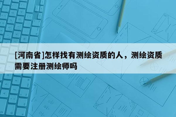 [河南省]怎樣找有測繪資質的人，測繪資質需要注冊測繪師嗎