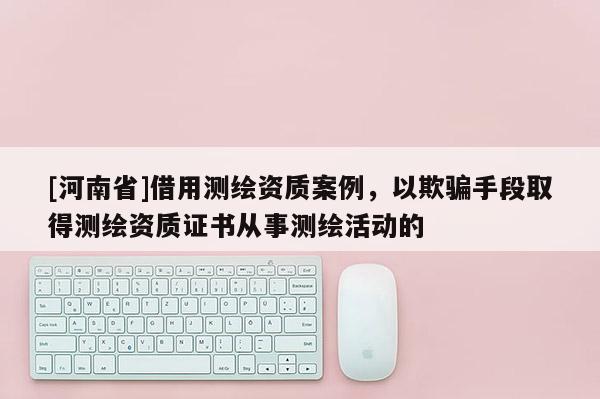 [河南省]借用測繪資質案例，以欺騙手段取得測繪資質證書從事測繪活動的