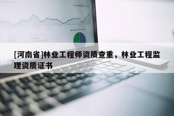 [河南省]林業(yè)工程師資質(zhì)查重，林業(yè)工程監(jiān)理資質(zhì)證書