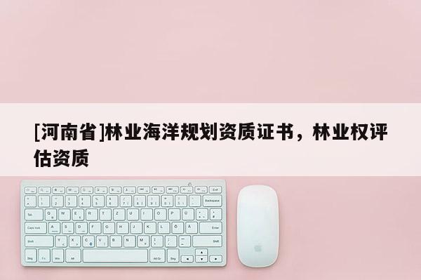 [河南省]林業(yè)海洋規(guī)劃資質(zhì)證書，林業(yè)權(quán)評估資質(zhì)