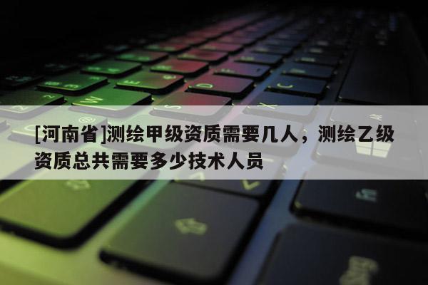 [河南省]測繪甲級資質需要幾人，測繪乙級資質總共需要多少技術人員
