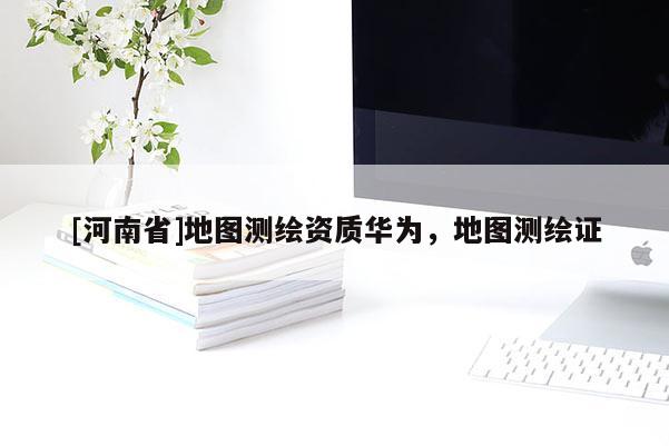 [河南省]地圖測繪資質華為，地圖測繪證