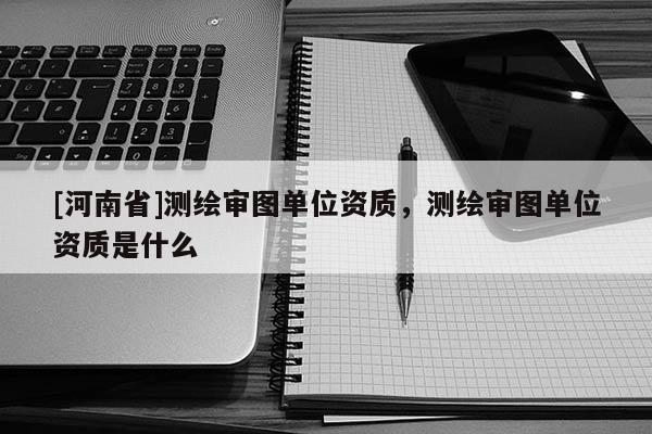 [河南省]測(cè)繪審圖單位資質(zhì)，測(cè)繪審圖單位資質(zhì)是什么