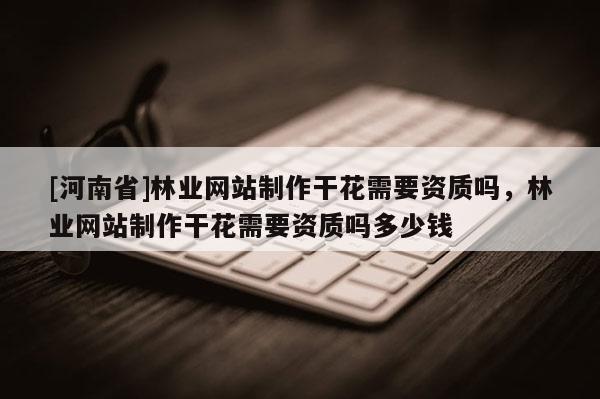 [河南省]林業網站 *** 干花需要資質嗎，林業網站 *** 干花需要資質嗎多少錢