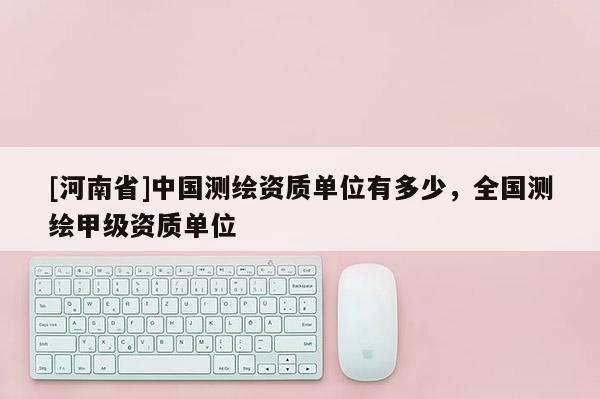 [河南省]中國測繪資質單位有多少，全國測繪甲級資質單位