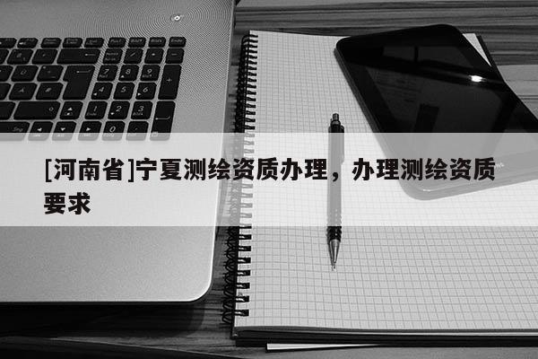 [河南省]寧夏測繪資質辦理，辦理測繪資質要求