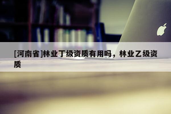 [河南省]林業(yè)丁級(jí)資質(zhì)有用嗎，林業(yè)乙級(jí)資質(zhì)