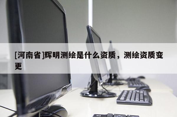 [河南省]輝明測繪是什么資質，測繪資質變更