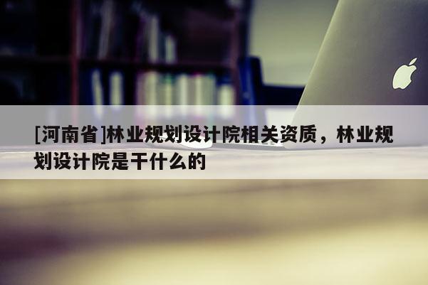 [河南省]林業規劃設計院相關資質，林業規劃設計院是干什么的