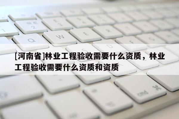 [河南省]林業工程驗收需要什么資質，林業工程驗收需要什么資質和資質
