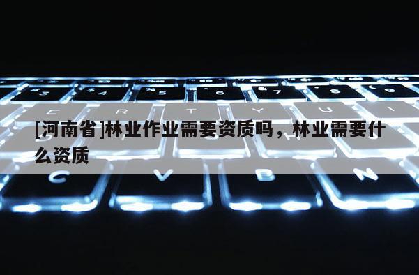 [河南省]林業作業需要資質嗎，林業需要什么資質