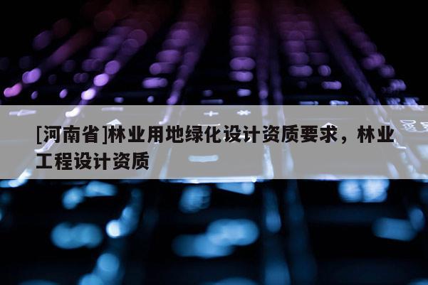 [河南省]林業(yè)用地綠化設(shè)計資質(zhì)要求，林業(yè)工程設(shè)計資質(zhì)