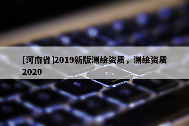 [河南省]2019新版測(cè)繪資質(zhì)，測(cè)繪資質(zhì)2020