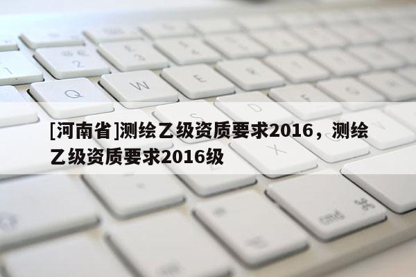 [河南省]測(cè)繪乙級(jí)資質(zhì)要求2016，測(cè)繪乙級(jí)資質(zhì)要求2016級(jí)