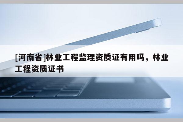 [河南省]林業(yè)工程監(jiān)理資質(zhì)證有用嗎，林業(yè)工程資質(zhì)證書