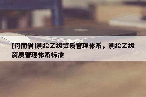 [河南省]測(cè)繪乙級(jí)資質(zhì)管理體系，測(cè)繪乙級(jí)資質(zhì)管理體系標(biāo)準(zhǔn)