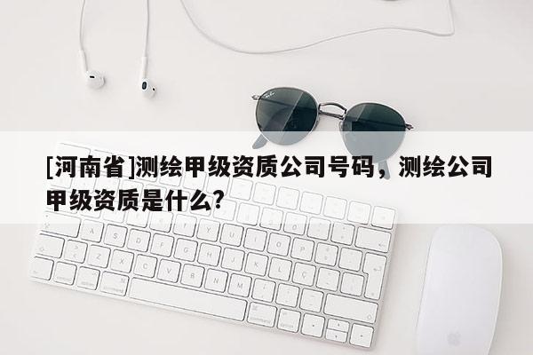 [河南省]測(cè)繪甲級(jí)資質(zhì)公司號(hào)碼，測(cè)繪公司甲級(jí)資質(zhì)是什么?