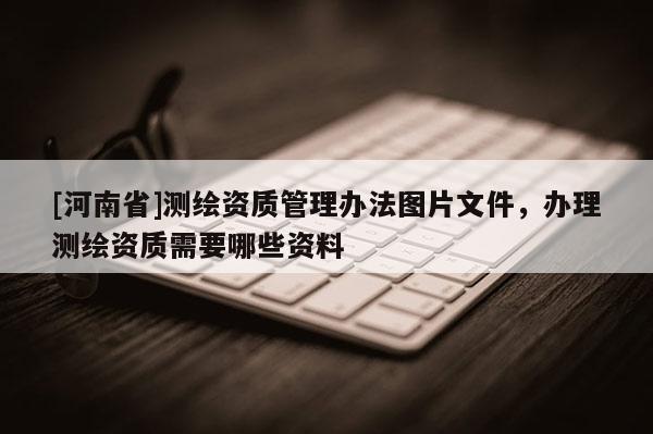 [河南省]測繪資質管理辦法圖片文件，辦理測繪資質需要哪些資料