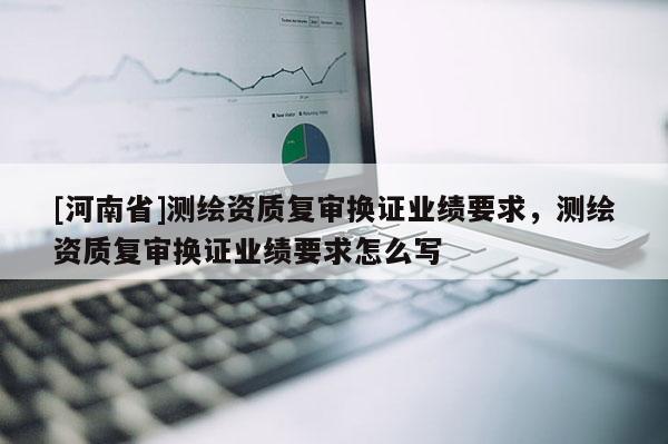 [河南省]測繪資質(zhì)復(fù)審換證業(yè)績要求，測繪資質(zhì)復(fù)審換證業(yè)績要求怎么寫