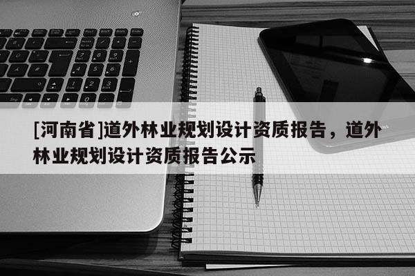 [河南省]道外林業規劃設計資質報告，道外林業規劃設計資質報告公示
