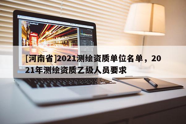 [河南省]2021測繪資質單位名單，2021年測繪資質乙級人員要求
