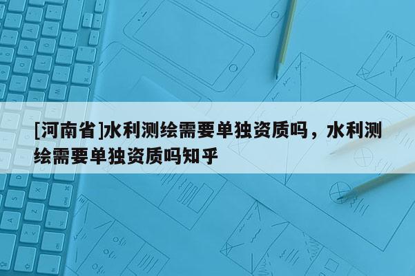 [河南省]水利測繪需要單獨資質(zhì)嗎，水利測繪需要單獨資質(zhì)嗎知乎
