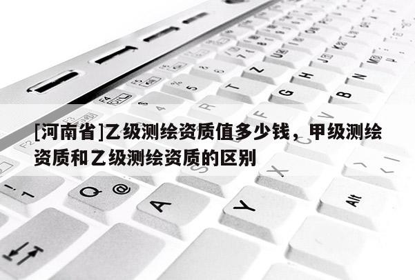 [河南省]乙級測繪資質(zhì)值多少錢，甲級測繪資質(zhì)和乙級測繪資質(zhì)的區(qū)別