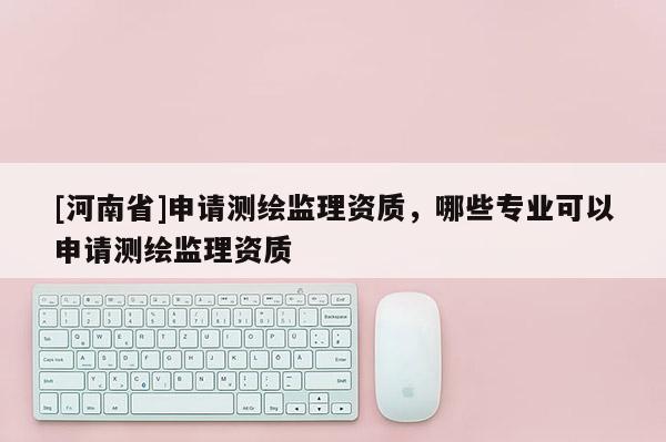 [河南省]申請測繪監理資質，哪些專業可以申請測繪監理資質
