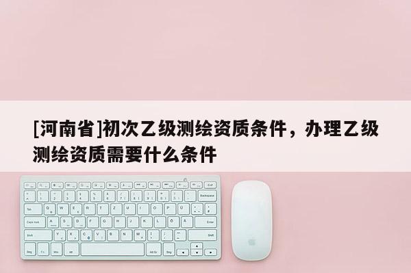 [河南省]初次乙級測繪資質條件，辦理乙級測繪資質需要什么條件