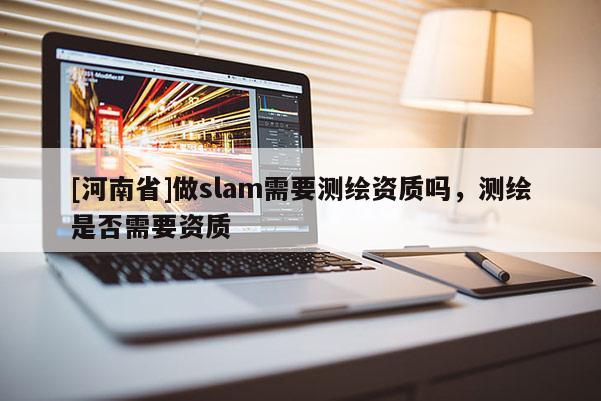 [河南省]做slam需要測繪資質(zhì)嗎，測繪是否需要資質(zhì)