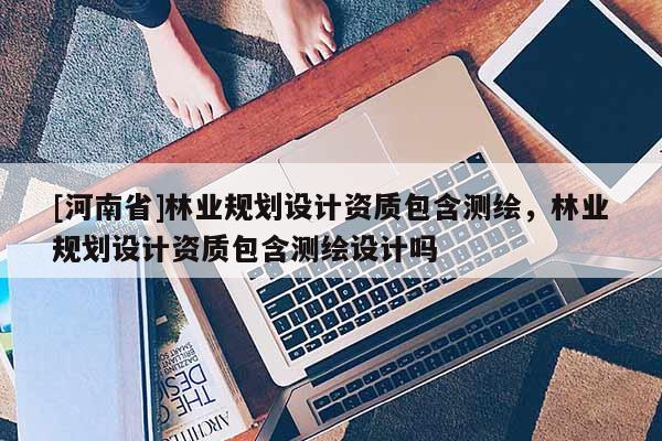 [河南省]林業規劃設計資質包含測繪，林業規劃設計資質包含測繪設計嗎