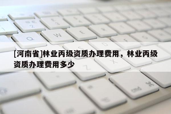 [河南省]林業(yè)丙級資質(zhì)辦理費用，林業(yè)丙級資質(zhì)辦理費用多少
