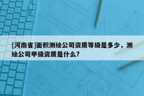 [河南省]面積測繪公司資質等級是多少，測繪公司甲級資質是什么?