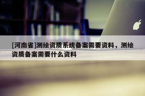 [河南省]測繪資質系統備案需要資料，測繪資質備案需要什么資料