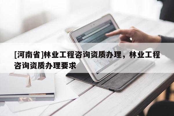 [河南省]林業工程咨詢資質辦理，林業工程咨詢資質辦理要求