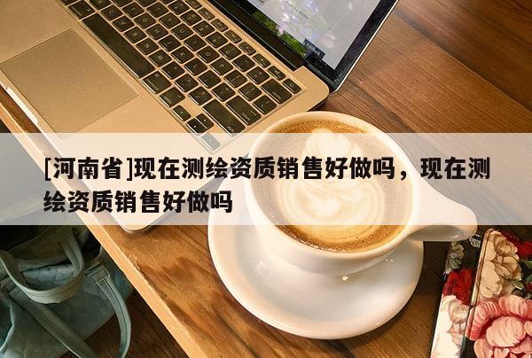 [河南省]現在測繪資質銷售好做嗎，現在測繪資質銷售好做嗎