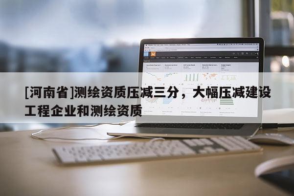 [河南省]測(cè)繪資質(zhì)壓減三分，大幅壓減建設(shè)工程企業(yè)和測(cè)繪資質(zhì)